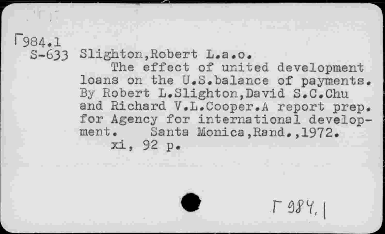 ﻿r984.1
S-633 Slighton,Robert L.a.o.
The effect of united development loans on the U.S.balance of payments* By Robert L.Slighton,David S.C.Chu and Richard V.L.Cooper.A report prep, for Agency for international development. Santa Monica,Rand.,1972.
xi, 92 p.
r W, I